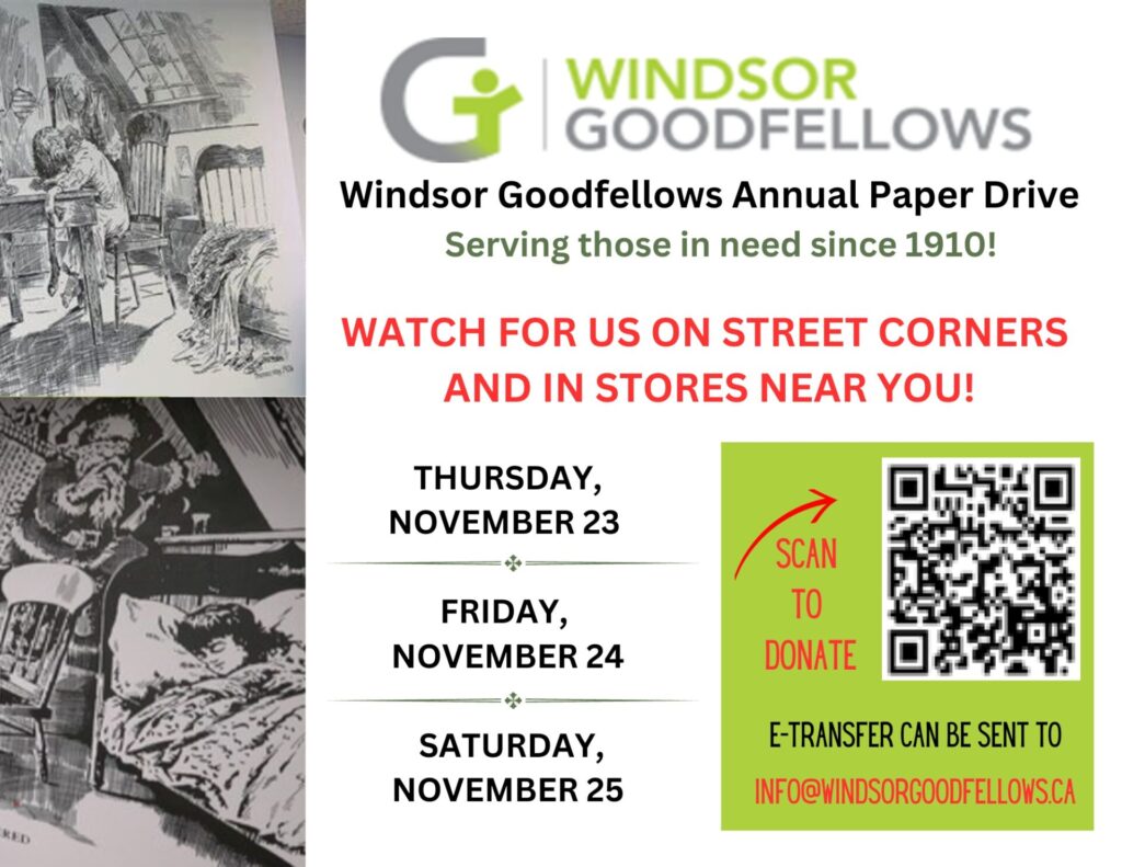 Windsor Goodfellows Annual Paper Drive Serving those in need since 1910 WATCH FOR US ON STREET CORNERS AND IN STORES NEAR YOU! THURSDAY, NOVEMBER 23 FRIDAY, NOVEMBER 24 SATURDAY, NOVEMBER 25 E-TRANSFER CAN BE SENT TO INFO@WINDSORGOODFELLOWS.CA